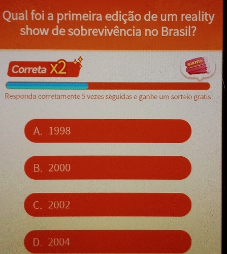 Qual foi a primeira edição de um reality
show de sobrevivência no Brasil?
Correta X2
SOréo
Responda corretamente 5 vezes seguidas e ganhe um sorteio gratis
A. 1998
B. 2000
C. 2002
D. 2004