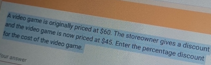 A video game is originally priced at $60. The storeowner gives a discount 
for the cost of the video game. and the video game is now priced at $45. Enter the percentage discount 
our answer