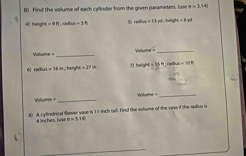 Find the volume of each cylinder from the given parameters. (use π =3.14)
4) height =9ft; radius =3ft 5) radius =13yd; height = 8 yd
Volume = _Volume =_ 
6) radius =16in; height =27in 7) height =15ft; radius =10ft
Volume = _Volume =_ 
8) A cylindrical flower vase is 11-inch tall. Find the volume of the vase if the radius is
4 inches. (use π =3.14)