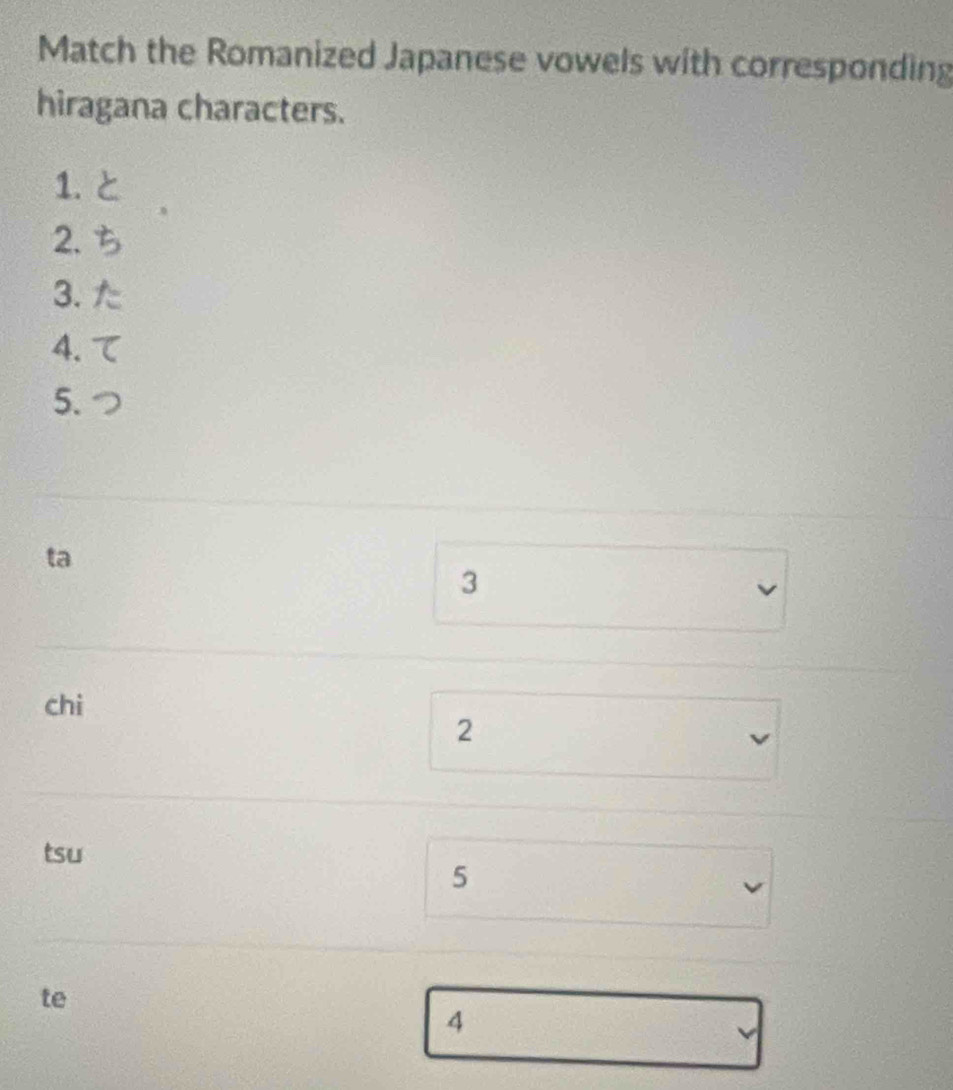 Match the Romanized Japanese vowels with corresponding 
hiragana characters. 
1. と 
2. 
3. た 
4. 
5. 
ta 
3 
chi 
2 
tsu 
5 
te 
4