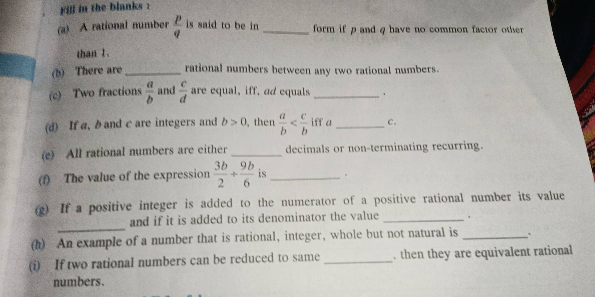 Fill in the blanks : 
(a) A rational number  p/q  is said to be in _ 
form if p and q have no common factor other 
than 1. 
(b) There are _rational numbers between any two rational numbers. 
(c) Two fractions  a/b  and  c/d  are equal, iff, ad equals _、 
(d) If a, b and c are integers and b>0 ,then  a/b  iff a _C . 
(e) All rational numbers are either _decimals or non-terminating recurring. 
(f) The value of the expression  3b/2 + 9b/6  is _、 
(g) If a positive integer is added to the numerator of a positive rational number its value 
_ 
and if it is added to its denominator the value _、 
(h) An example of a number that is rational, integer, whole but not natural is_ 
' 
(i) If two rational numbers can be reduced to same _. then they are equivalent rational 
numbers.