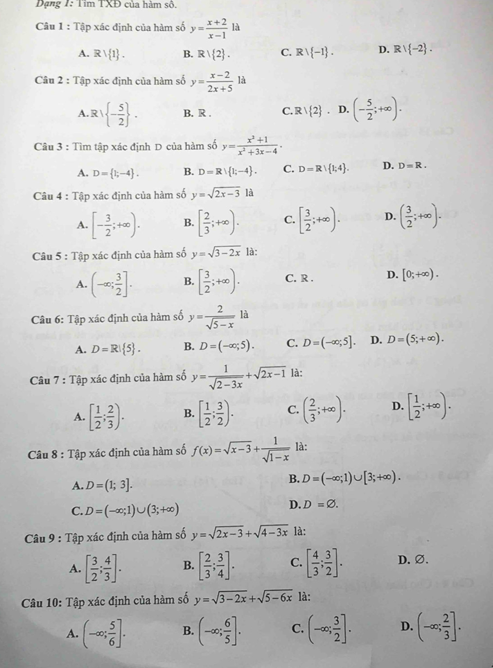 Dạng 1: Tìm TXĐ của hàm số.
Câu 1 : Tập xác định của hàm số y= (x+2)/x-1 la
A. Rvee  1 . B. R| 2 . C. Rvee  -1 . D. Rvee  -2 .
Câu 2 : Tập xác định của hàm số y= (x-2)/2x+5 la
A. R/ - 5/2  . B. R . R/ 2 D. (- 5/2 ;+∈fty ).
C.
Câu 3 : Tìm tập xác định D của hàm số y= (x^2+1)/x^2+3x-4 .
A. D= 1;-4 . B. D=R| 1;-4 . C. D=R| 1;4 . D. D=R.
Câu 4 : Tập xác định của hàm số y=sqrt(2x-3)la
A. [- 3/2 ;+∈fty ). B. [ 2/3 ;+∈fty ). C. [ 3/2 ;+∈fty ). D. ( 3/2 ;+∈fty ).
Câu 5 : Tập xác định của hàm số y=sqrt(3-2x) là:
A. (-∈fty ; 3/2 ]. B. [ 3/2 ;+∈fty ). C. R . D. [0;+∈fty ).
Câu 6: Tập xác định của hàm số y= 2/sqrt(5-x) la
A. D=R| 5 . B. D=(-∈fty ;5). C. D=(-∈fty ;5]. D. D=(5;+∈fty ).
Câu 7 : Tập xác định của hàm số y= 1/sqrt(2-3x) +sqrt(2x-1) là:
A. [ 1/2 ; 2/3 ). [ 1/2 ; 3/2 ).
B.
C. ( 2/3 ;+∈fty ). D. [ 1/2 ;+∈fty ).
Câu 8 : Tập xác định của hàm số f(x)=sqrt(x-3)+ 1/sqrt(1-x)  là:
A. D=(1;3].
B. D=(-∈fty ;1)∪ [3;+∈fty ).
C. D=(-∈fty ;1)∪ (3;+∈fty )
D. D=varnothing .
Câu 9 : Tập xác định của hàm số y=sqrt(2x-3)+sqrt(4-3x) là:
C. D. ∅.
A. [ 3/2 ; 4/3 ]. [ 2/3 ; 3/4 ]. [ 4/3 ; 3/2 ].
B.
Câu 10: Tập xác định của hàm số y=sqrt(3-2x)+sqrt(5-6x) là:
A. (-∈fty ; 5/6 ]. (-∈fty ; 6/5 ]. C. (-∈fty ; 3/2 ]. D. (-∈fty ; 2/3 ].
B.