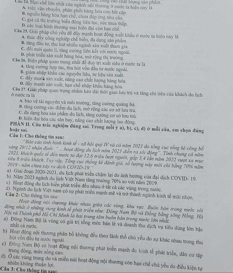 noa, nàng cáo chất lượng sản phẩm.
Cầu 24. Hạn chế lớn nhất của ngành nội thương ở nước ta hiện nay là
A. việc vận chuyển, phân phối hàng hóa còn bất cập.
B. nguồn hàng hóa hạn chể, chưa đáp ứng nhu cầu.
C. giá cả thị trường biến động liên tục, sức mua thấp.
D. các loại hình thương mại hiện đại còn hạn chế.
Câu 25. Giải pháp chủ yếu đề đầy mạnh hoạt động xuất khẩu ở nước ta hiện nay là
A. thúc đầy công nghiệp chế biến, đa dạng sản phầm.
B. tăng đầu tư, thu hút nhiều ngành sản xuất tham gia.
C. đổi mới quản lí, tăng cường liên kết với nước ngoài.
D. phát triển sản xuất hàng hóa, mở rộng thị trường.
Câu 26. Biện pháp quan trọng nhất đề duy trì xuất siêu ở nước ta là
A. tăng cường hợp tác, thu hút vốn đầu tư nước ngoài.
B. giảm nhập khẩu các nguyên liệu, tư liệu sản xuất.
C. đầy mạnh sản xuất, nâng cao chất lượng hàng hóa.
D. đầy mạnh sản xuất, hạn chế nhập khẩu hàng hóa.
Câu 27. Giải pháp quan trọng nhằm kéo dài thời gian lưu trủ và tăng chi tiêu của khách du lịch
ở nước ta là
A. bảo vệ tài nguyên và môi trường, tăng cường quảng bá.
B. tăng cường các điểm du lịch, mở rộng các cơ sở lưu trú.
C. đa dạng hóa sản phẩm du lịch, tăng cường cơ sở lưu trú.
D. hiện đại hóa các sân bay, nâng cao chất lượng lao động.
PHÀN II. Câu trắc nghiệm đúng sai. Trong mỗi ý a), b), c), d) ở mỗi câu, em chọn đúng
hoặc sai.
Câu 1: Cho thông tin sau:
'Báo cáo tình hình kinh tế - xã hội quý IV và cả năm 2023 do tổng cục tổng kê công bố
sáng 29/12 nhận định: “....hoạt động du lịch năm 2023 diễn ra sôi động”. Tỉnh chung cả năm
2023, khách quốc tế đến nước ta đạt 12,6 triệu lượt người, gấp 3,4 lần năm 2022 vượt xa mục
tiêu 8 triệu khách. Tuy vậy, Tổng cục thống kê đánh giá, số lượng này mới chỉ bằng 70% năm
2019 - năm chưa xảy ra dịch COVID-19.''
a) Giai đoạn 2020-2021, du lịch phát triển chậm lại do ảnh hưởng của đại dịch COVID- 19.
b) Năm 2023 ngành du lịch Việt Nam tăng trưởng 70% so với năm 2019.
c) Hoạt động du lịch biển phát triển đều nhau ở tất cả các vùng trong nước.
d) Ngành du lịch Việt nam có sự phát triển mạnh mẽ và trở thành ngành kinh tế mũi nhọn.
Câu 2: Cho thông tin sau:
Hoạt động nội thương khác nhau giữa các vùng, khu vực. Buôn bản trong nước sôi
động nhất ở những vùng kinh tế phát triển như: Đông Nam Bộ và Đồng bằng sông Hồng. Hà
Nội và Thành phố Hồ Chi Minh là hai trung tâm buôn bán trong nước lớn nhất.
a) Đông Nam Bộ là vùng có giá trị tổng mức bán lẻ và doanh thu dịch vụ tiêu dùng lớn bậc
nhất cả nước.
b) Hoạt động nội thương phân bố không đều theo lãnh thổ chủ yếu do sự khác nhau trong thu
hút vồn đầu tư nước ngoài.
c) Đông Nam Bộ có hoạt động nội thương phát triển mạnh do kinh tế phát triển, dân cư tập
trung đông, mức sống cao.
d) Ở các vùng trung du và miền núi hoạt động nội thương còn hạn chế chủ yếu do điều kiện tự
nhiên không thuận lợi.
Câu 3: Cho thông tin sau: