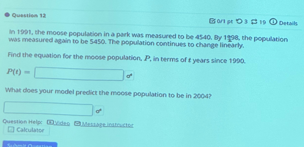 Details 
0/1 pt つ 3 19 
In 1991, the moose population in a park was measured to be 4540. By 1998, , the population 
was measured again to be 5450. The population continues to change linearly. 
Find the equation for the moose population, P, in terms of t years since 1990.
P(t)=□ 0^4
What does your model predict the moose population to be in 2004?
□ □ 0^4
Question Help: D Video 9 Message instructor 
Calculator 
Sühmit Question