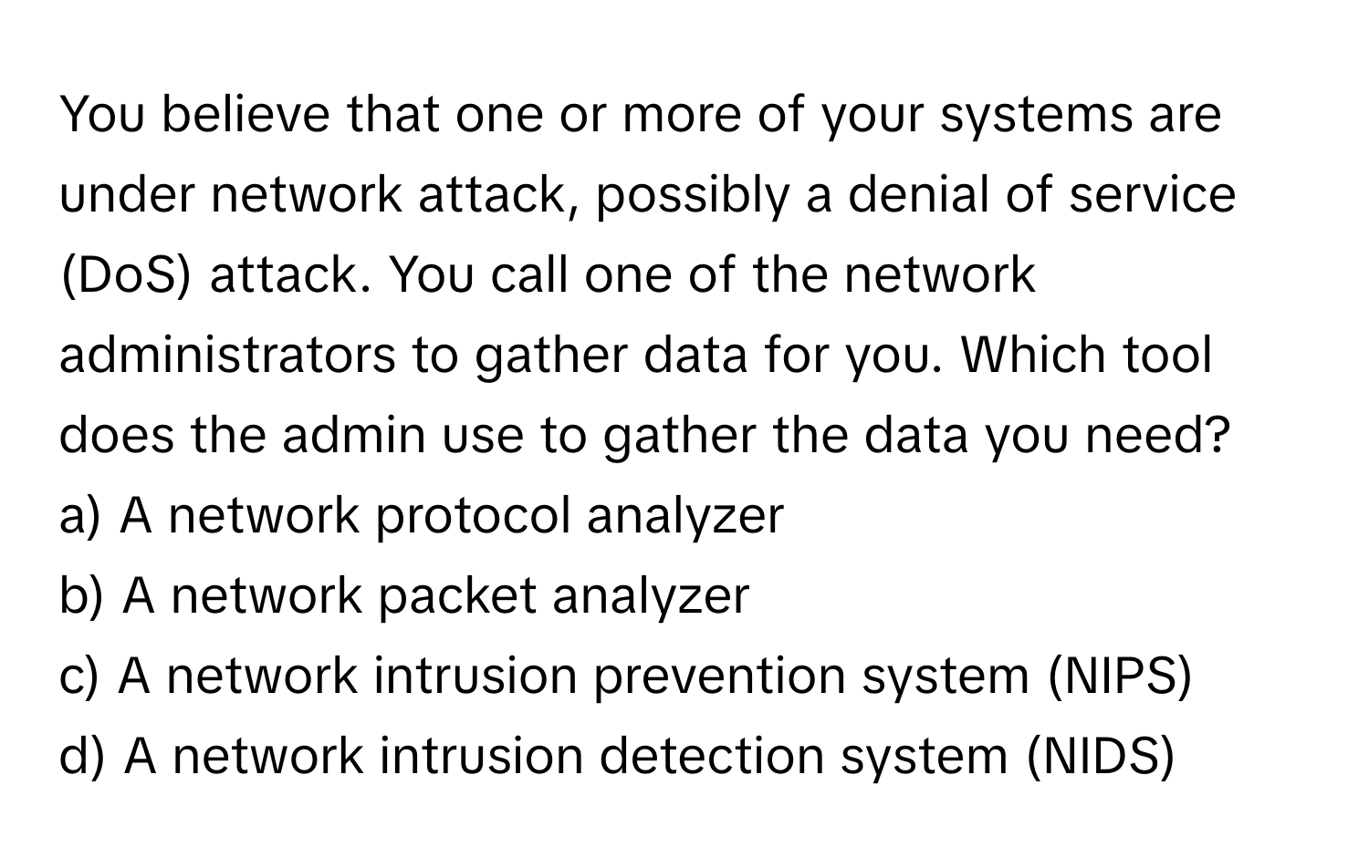 You believe that one or more of your systems are under network attack, possibly a denial of service (DoS) attack. You call one of the network administrators to gather data for you. Which tool does the admin use to gather the data you need?

a) A network protocol analyzer 
b) A network packet analyzer 
c) A network intrusion prevention system (NIPS) 
d) A network intrusion detection system (NIDS)