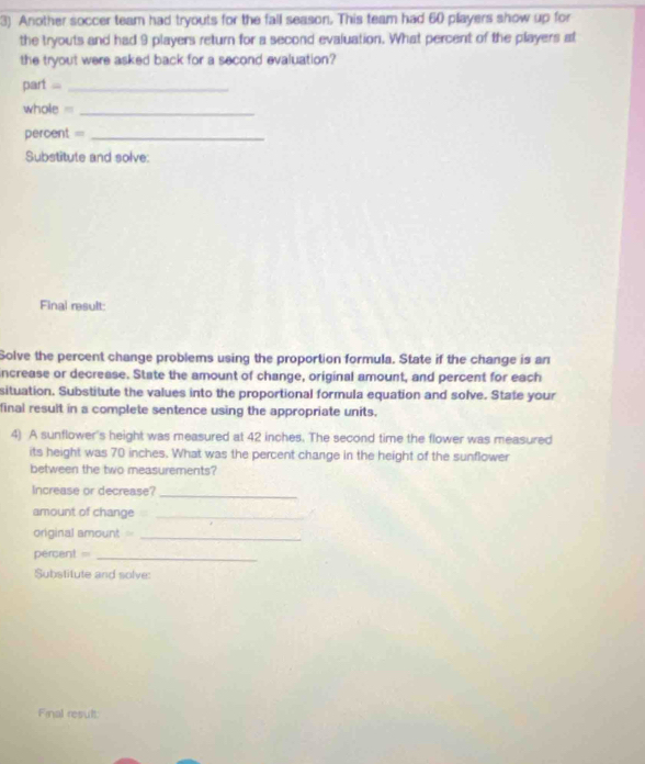 Another soccer team had tryouts for the fall season. This team had 60 players show up for 
the tryouts and had 9 players return for a second evaluation. What percent of the players at 
the tryout were asked back for a second evaluation? 
part =_ 
whole _ 
percent =_ 
Substitute and solve: 
Final result: 
Solve the percent change problems using the proportion formula. State if the change is an 
increase or decrease. State the amount of change, original amount, and percent for each 
situation. Substitute the values into the proportional formula equation and solve. State your 
final result in a complete sentence using the appropriate units. 
4) A sunflower's height was measured at 42 inches. The second time the flower was measured 
its height was 70 inches. What was the percent change in the height of the sunflower 
between the two measurements? 
Increase or decrease?_ 
amount of change_ 
original amount _ 
percent _ 
Substitute and solve: 
Final result