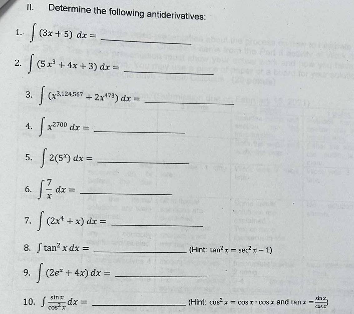 Determine the following antiderivatives: 
1. ∈t (3x+5)dx= _ 
2. ∈t (5x^3+4x+3)dx= _ 
3. ∈t (x^(3,124,567)+2x^(473))dx= _ 
4. ∈t x^(2700)dx= _ 
5. ∈t 2(5^x)dx= _ 
6. ∈t  7/x dx= _ 
7. ∈t (2x^4+x)dx= _ 
8. ∈t tan^2xdx= _(Hint: tan^2x=sec^2x-1)
9. ∈t (2e^x+4x)dx= _ 
10. ∈t  sin x/cos^2x dx= _(Hint: cos^2x=cos x· cos x and tan x= sin x/cos x )