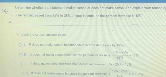 Determine whether the statement makes sense or does not make sense, and explain your reasonin
The rent increased from 25% to 35% of your income, so the percent increase is 10%.
Choose the correct answer below.
A. It does not make sense because your income decreases by 10%.
B. It does not make sense because the percent increase is  (35% -25% )/25%  =40%.
C. It does make sense because the percent increase is 35% -25% =10%.
D. It does not make sense because the percent increase is  (35% -25% )/35%  approx 28.57%