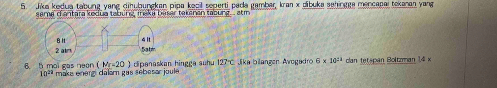 Jika kedua tabung yang dihubungkan pipa kecil seperti pada gambar, kran x dibuka sehingga mencapai tekanan yang 
sama diantara kedua tabung, maka besar tekanan tabung.... atm
6. 5 mol gas neon (Mr=20) dipanaskan hingga suhu 127°C. Jika bilangan Avogadro 6* 10^(23) dan tetapan Boltzman 1,4 x
10^(23) maka energi dalam gas sebesar joule.