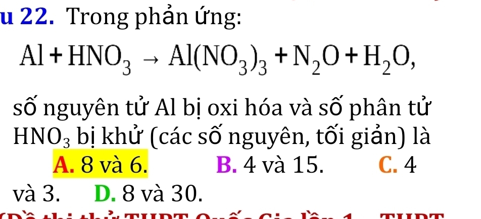 Trong phản ứng:
Al+HNO_3to Al(NO_3)_3+N_2O+H_2O, 
số nguyên tử Al bị oxi hóa và số phân tử
H NO_3 bị khử (các số nguyên, tối giản) là
A. 8 và 6. B. 4 và 15. C. 4
và 3. D. 8 và 30.