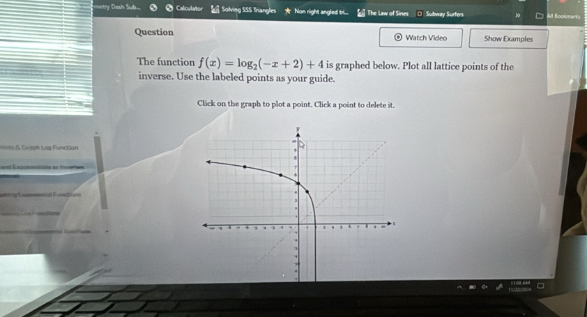 metry Dash Sub.... Calculator Solving SSS Triangles Non right angled tri... The Law of Sines Subway Surfers All Bookmarks 
Question Watch Video Show Examples 
The function f(x)=log _2(-x+2)+4 is graphed below. Plot all lattice points of the 
inverse. Use the labeled points as your guide. 
Click on the graph to plot a point. Click a point to delete it. 
6. Gaph tog Function 
arsl Eanonantiais as inverses 
===msial Functions