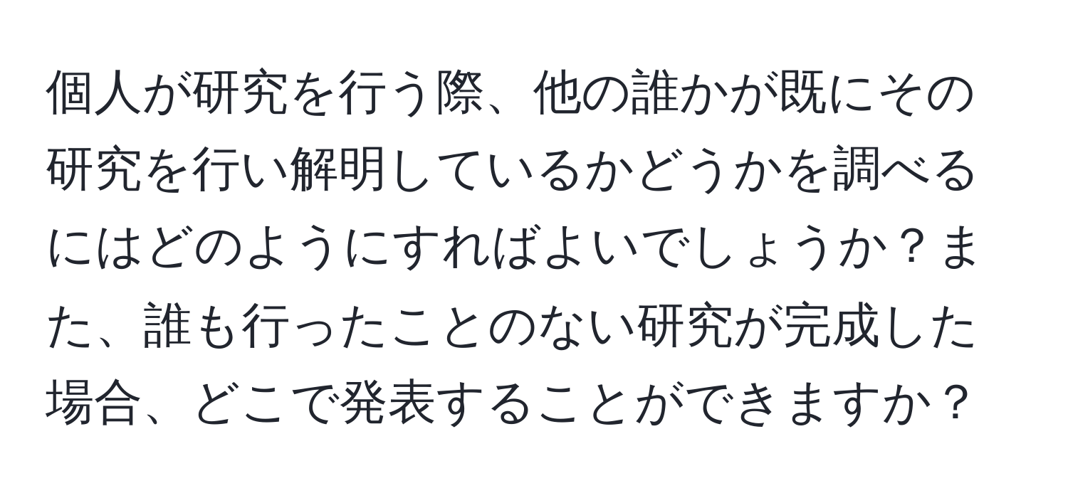 個人が研究を行う際、他の誰かが既にその研究を行い解明しているかどうかを調べるにはどのようにすればよいでしょうか？また、誰も行ったことのない研究が完成した場合、どこで発表することができますか？