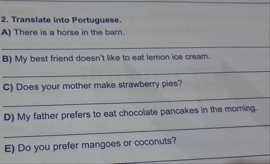 Translate into Portuguese. 
A) There is a horse in the barn. 
_ 
B) My best friend doesn't like to eat lemon ice cream. 
_ 
C) Does your mother make strawberry pies? 
_ 
_ 
D) My father prefers to eat chocolate pancakes in the morning. 
_ 
E) Do you prefer mangoes or coconuts?