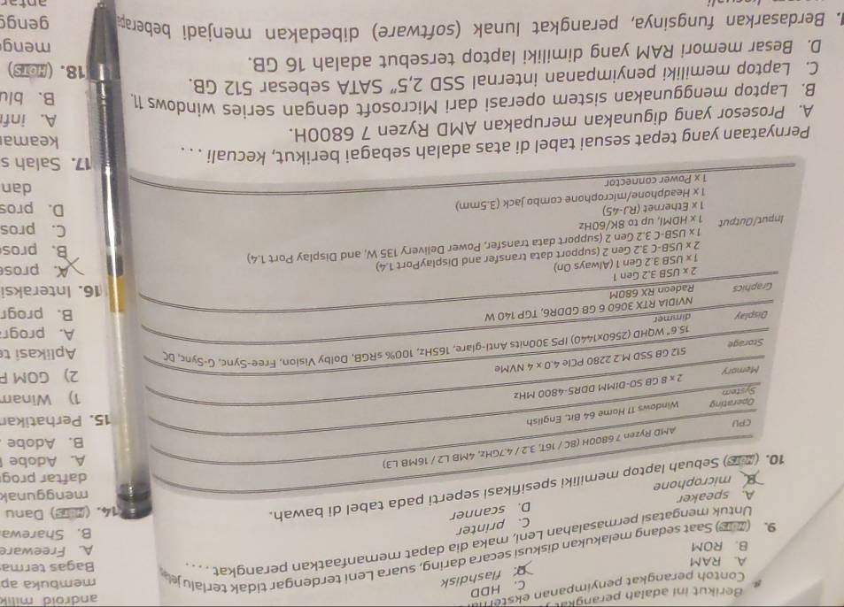 Berikut ini adalah perangkat android milik
C. HDD
Contoh perangkat penyimpanan ekster
. flashdisk
A. RAM
9. (2B) Saat sedang melakukan diskusi secara daring, suara Leni terdengar tidak terialuj membuka ap
B. ROM A. Freeware
Untuk mengatasi permasalahan Leni, maka dia dapat memanfaatkan perangkat .. . . . Bagas terma
D. scanner C. printer
B. Sharewa
menggunak
10. (26) Sebuah laptop memiliki spesifikasi seperti pada tabel di bawah.
14. ( ) Danu
Bmicrophone A. speaker
daftar prog
AMD Ryzen 7 6800H (8C / 16T, 3.2 / 4.7GHz, 4MB L2 / 16MB L3)
A. Adobe
B. Adobe
CPU
System Windows 11 Home 64 Bit, English
15. Perhatikar
Operating
Memory 2* 80 GB S0-DIMM DDR5-4800 MHz
1) Winam
2) GOM F
512 GB SSD M.2 2280 PCIe 4. 0* 4 NVMe
Storage Aplikasi t
15.6° * WQHD (2560x1440) IPS 300nits Anti-glare, 165Hz, 100% sRGB, Dolby Vision, Free-Sync, G-Sync, DC
A. progr
Display dimmer B. progr
Graphics Radeon RX 680M NVIDIA RTX 3060 6 GB GDDR6, TGP 140 W
16. Interaksi
2* USB3.2Gen1
1* USB3.2Gen1 1 (Always On)
2* USB-C3.2Gen n 2 (support data transfer and DisplayPort 1.4)
A. pros
1* USB-C3.2Ge n 2 (support data transfer, Power Delivery 135 W, and Display Port 1.4)
B. pros
Input/Output 1* HDMI, l, up to 8K/60Hz
C. pros
1x E thernet (RJ-45) D. pros
1x Headphone/microphone combo jack (3.5mm)
1* P Power connector
dan
17. Salah s
Pernyataan yang tepat sesuai tabel di atas adalah sebagai berikut, kecuali . . .
keama
A. Prosesor yang digunakan merupakan AMD Ryzen 7 6800H. A. inf
B. Laptop menggunakan sistem operasi dari Microsoft dengan series windows 11. B. blu
C. Laptop memiliki penyimpanan internal SSD 2,5'' SATA sebesar 512 GB.
D. Besar memori RAM yang dimiliki laptop tersebut adalah 16 GB.
18. (HOTS)
meng
M. Berdasarkan fungsinya, perangkat lunak (software) dibedakan menjadi beberap gengg