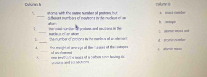 Column A Column B
_
1. ators with the same number of protons, but a. mass number
different numbers of neutrons in the nucleus of an
atom
b. isotope
2. the total number or protons and neutrons in the
_nucleus of an atom c. atomic mass unit
_
3. the number of protons in the nucleus of an element d. atomic number
_
4. the weighted average of the masses of the isotopes e. atomic mass
of an element
_
5. one-twelfth the mass of a carbon atom having six
protons and six neutrons