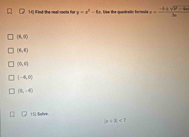 Find the real roots for y=x^2-6x. Use the quadratic formula x= (-b± sqrt(b^2-4ac))/2a 
(6,0)
(6,6)
(0,0)
(-6,0)
(0,-6)
15) Solve.
|x+3|<7</tex>