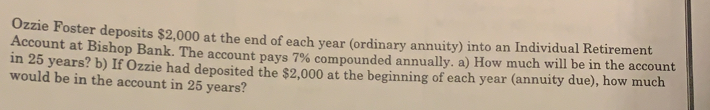 Ozzie Foster deposits $2,000 at the end of each year (ordinary annuity) into an Individual Retirement
Account at Bishop Bank. The account pays 7% compounded annually. a) How much will be in the account
in 25 years? b) If Ozzie had deposited the $2,000 at the beginning of each year (annuity due), how much
would be in the account in 25 years?