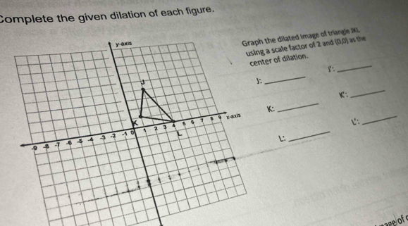 Complete the given dilation of each figure. 
Graph the dilated image of triangle JKL
using a scale factor of 2 and (0,0) as the 
_ 
center of dilation. 
_
K : 
_
K : 
_ 
じ: 
_ 
L: 
_ 
age of