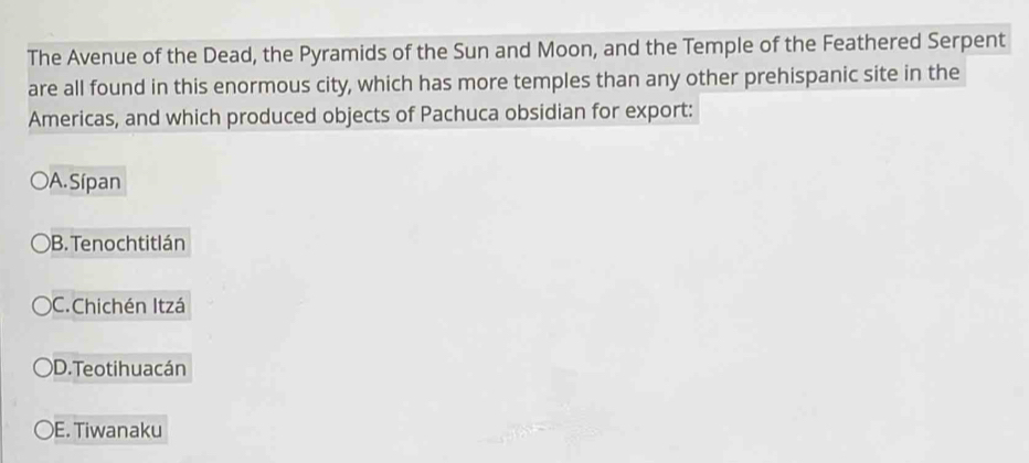 The Avenue of the Dead, the Pyramids of the Sun and Moon, and the Temple of the Feathered Serpent
are all found in this enormous city, which has more temples than any other prehispanic site in the
Americas, and which produced objects of Pachuca obsidian for export:
A. Sípan
B. Tenochtitlán
)C.Chichén Itzá
D. Teotihua cán
E. Tiwanaku