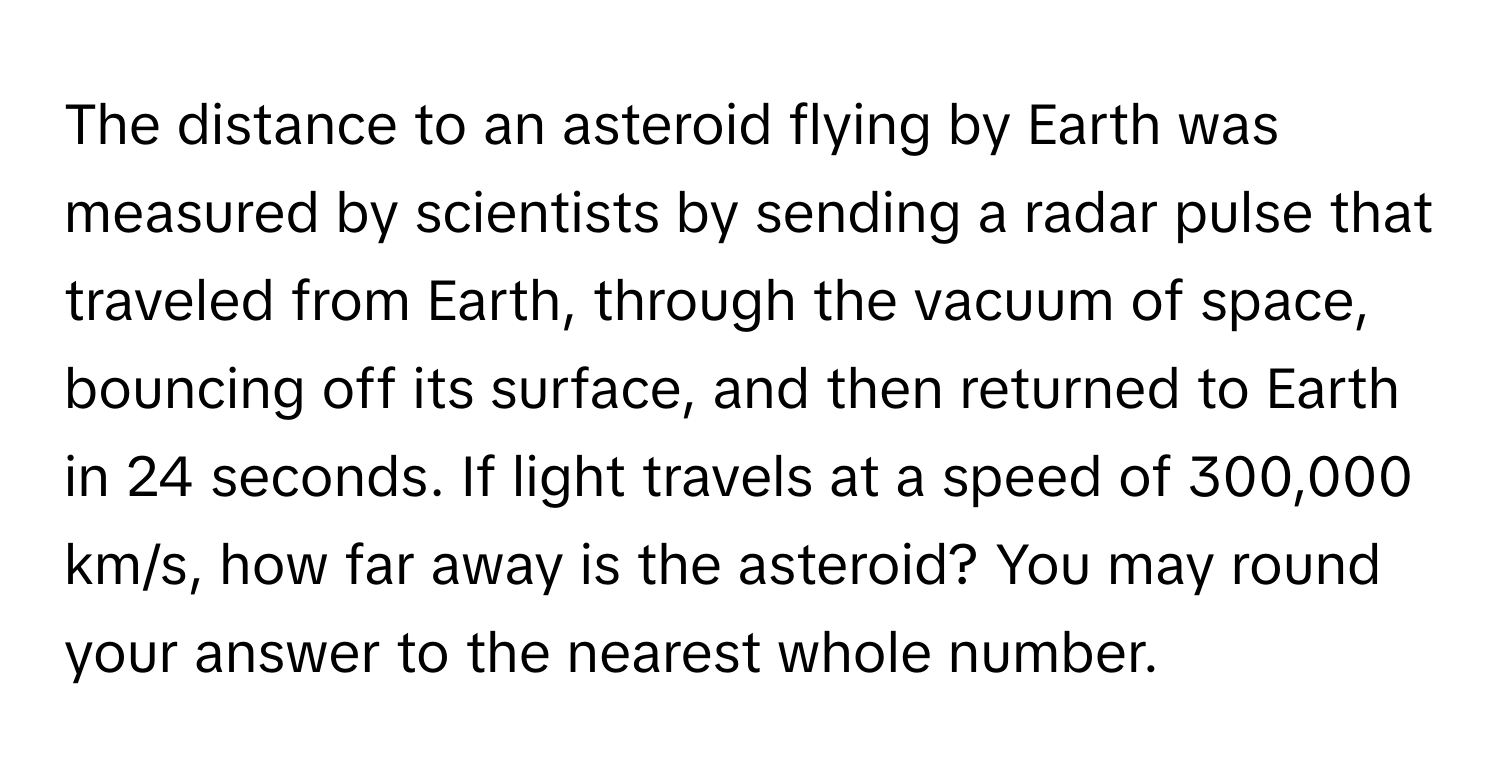 The distance to an asteroid flying by Earth was measured by scientists by sending a radar pulse that traveled from Earth, through the vacuum of space, bouncing off its surface, and then returned to Earth in 24 seconds. If light travels at a speed of 300,000 km/s, how far away is the asteroid? You may round your answer to the nearest whole number.