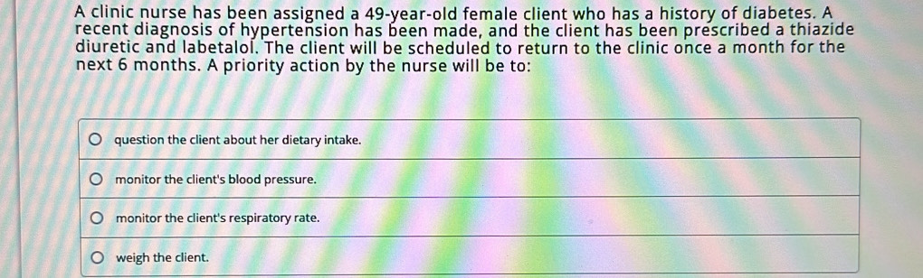 A clinic nurse has been assigned a 49-year-old female client who has a history of diabetes. A 
recent diagnosis of hypertension has been made, and the client has been prescribed a thiazide 
diuretic and labetalol. The client will be scheduled to return to the clinic once a month for the 
next 6 months. A priority action by the nurse will be to: