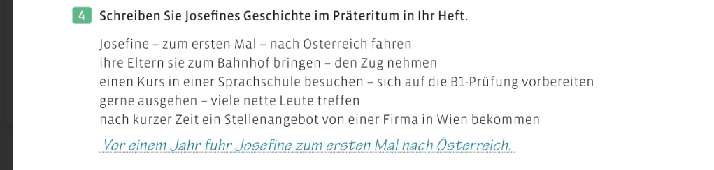 Schreiben Sie Josefines Geschichte im Präteritum in Ihr Heft. 
Josefine - zum ersten Mal - nach Österreich fahren 
ihre Eltern sie zum Bahnhof bringen - den Zug nehmen 
einen Kurs in einer Sprachschule besuchen - sich auf die B1-Prüfung vorbereiten 
gerne ausgehen - viele nette Leute treffen 
nach kurzer Zeit ein Stellenangebot von einer Firma in Wien bekommen 
Vor einem Jahr fuhr Josefine zum ersten Mal nach Österreich.