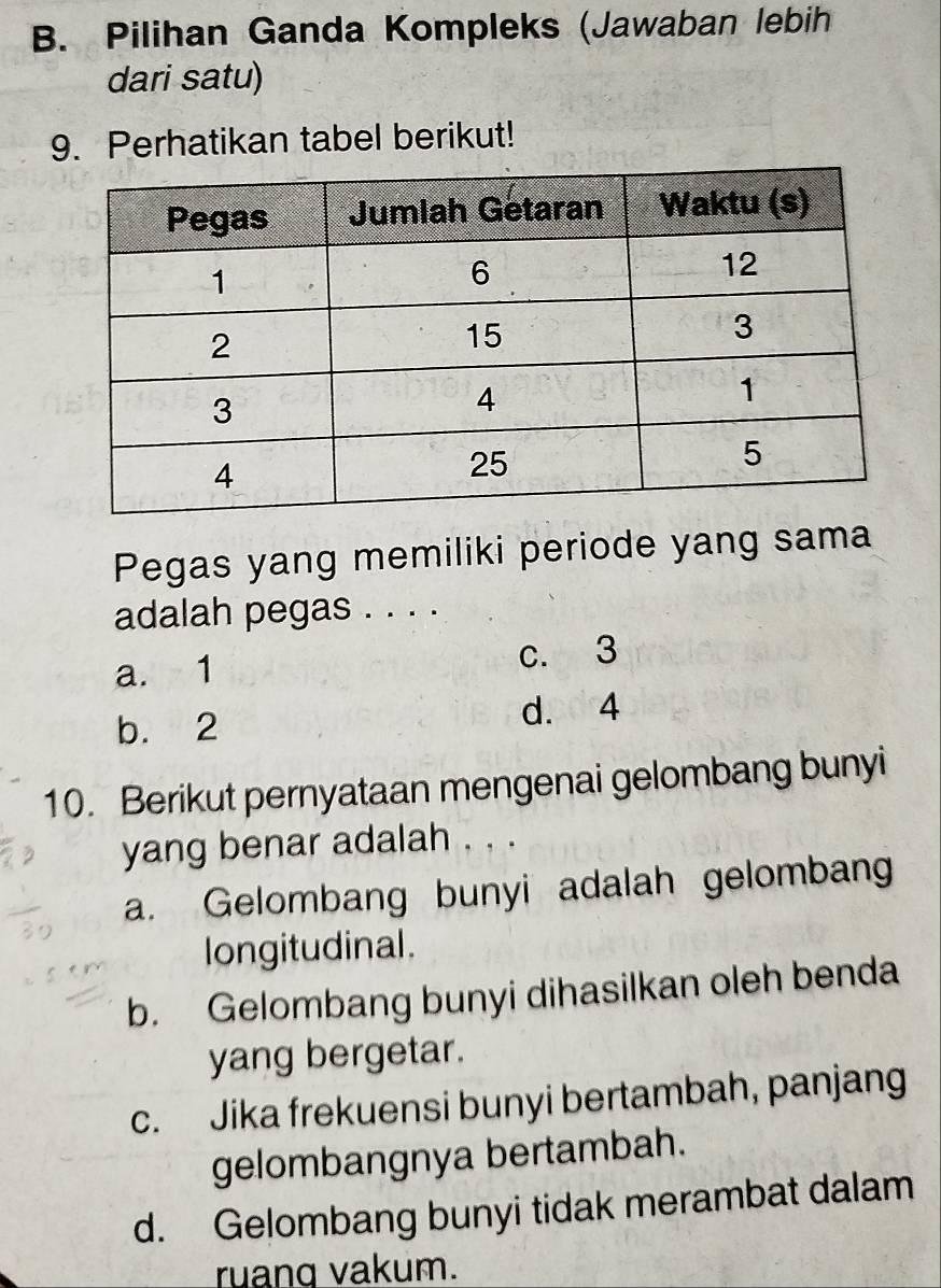 Pilihan Ganda Kompleks (Jawaban lebih
dari satu)
9. Perhatikan tabel berikut!
Pegas yang memiliki periode yang sama
adalah pegas . . . .
a. 1 c. 3
b. 2 d. ad4
10. Berikut pernyataan mengenai gelombang bunyi
yang benar adalah . . .
a. Gelombang bunyi adalah gelombang
longitudinal.
b. Gelombang bunyi dihasilkan oleh benda
yang bergetar.
c. Jika frekuensi bunyi bertambah, panjang
gelombangnya bertambah.
d. Gelombang bunyi tidak merambat dalam
ruanq vakum.