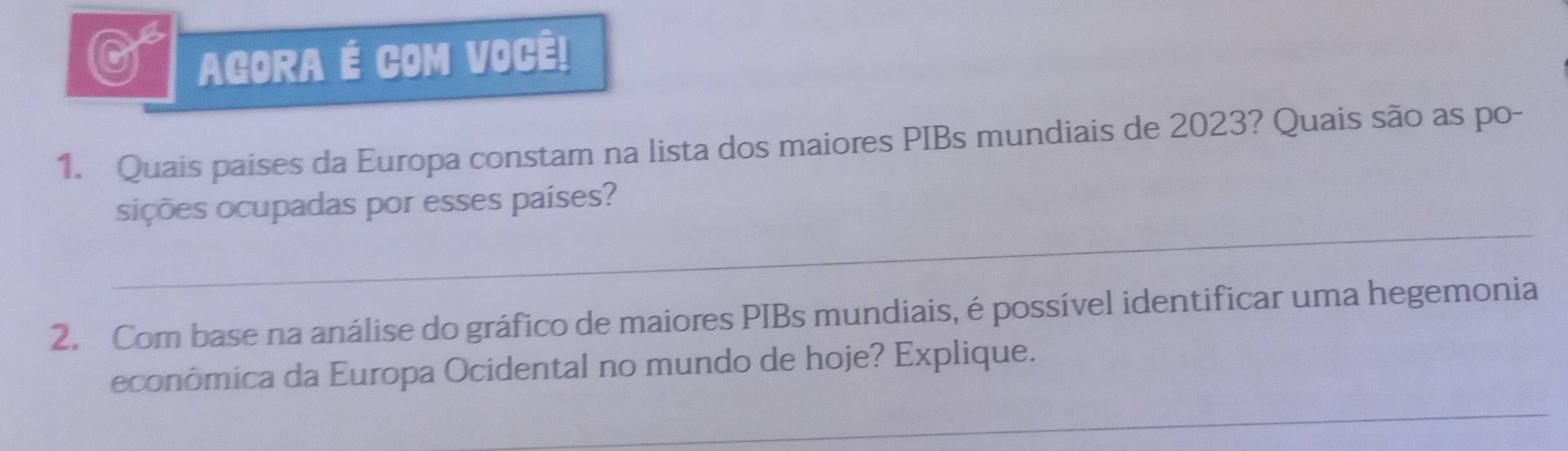 AGORA É COM VOCÊ! 
1. Quais países da Europa constam na lista dos maiores PIBs mundiais de 2023? Quais são as po- 
_ 
sições ocupadas por esses países? 
2. Com base na análise do gráfico de maiores PIBs mundiais, é possível identificar uma hegemonia 
econômica da Europa Ocidental no mundo de hoje? Explique. 
_