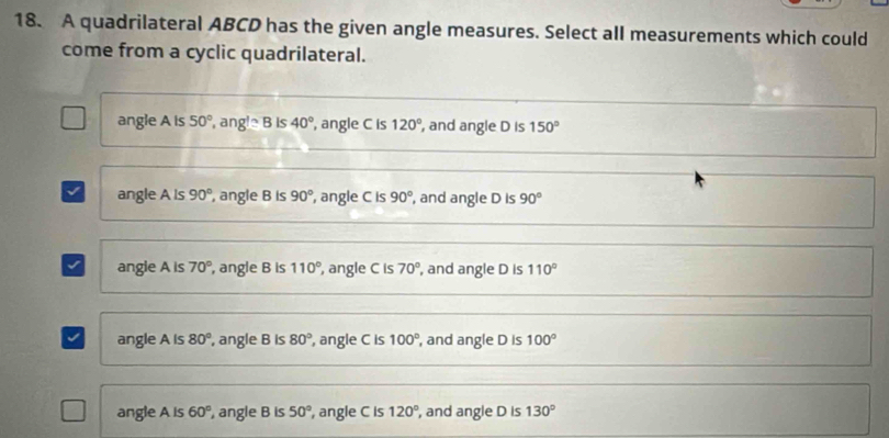 A quadrilateral ABCD has the given angle measures. Select all measurements which could
come from a cyclic quadrilateral.
angle A is 50° , an e^(wedge)sim B is 40° ,angle C is 120° , and angle D is 150°
√ angle A ls 90° , angle B is 90° , angle C is 90° , and angle D is 90°
√ angie A is 70° , angle B is 110° , angle C is 70°, , and angle D is 110°
J angle A is 80° , angle B is 80° , angle C is 100° , and angle D is 100°
angle A is 60° , angle B is 50° , angle C is 120° , and angle D is 130°