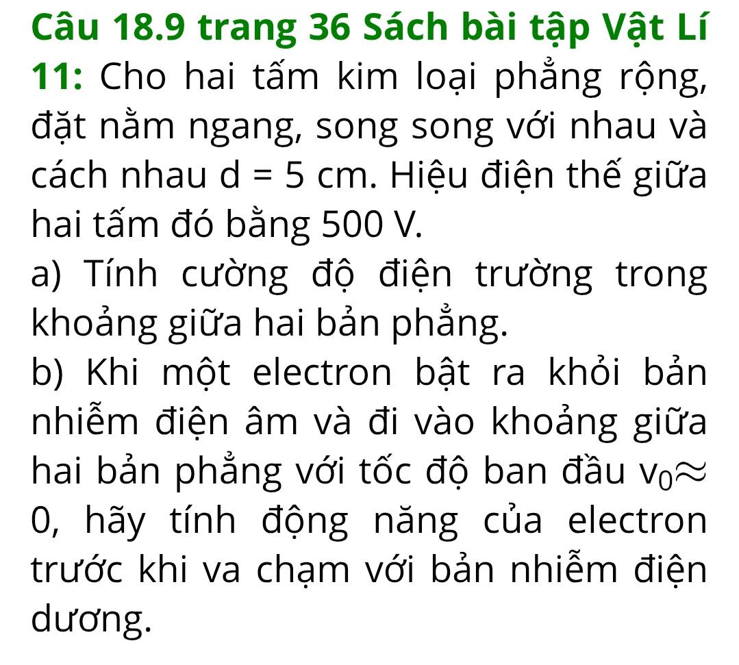 trang 36 Sách bài tập Vật Lí 
11: Cho hai tấm kim loại phẳng rộng, 
đặt nằm ngang, song song với nhau và 
cách nhau d=5cm. Hiệu điện thế giữa 
hai tấm đó bằng 500 V. 
a) Tính cường độ điện trường trong 
khoảng giữa hai bản phẳng. 
b) Khi một electron bật ra khỏi bản 
nhiễm điện âm và đi vào khoảng giữa 
hai bản phẳng với tốc độ ban đầu v_0approx
0, hãy tính động năng của electron 
trước khi va chạm với bản nhiễm điện 
dương.