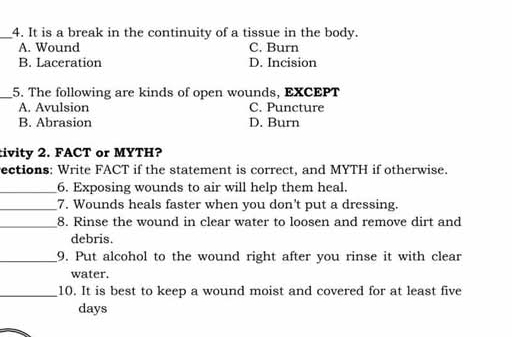 It is a break in the continuity of a tissue in the body.
A. Wound C. Burn
B. Laceration D. Incision
_5. The following are kinds of open wounds, EXCEPT
A. Avulsion C. Puncture
B. Abrasion D. Burn
tivity 2. FACT or MYTH?
ections: Write FACT if the statement is correct, and MYTH if otherwise.
_6. Exposing wounds to air will help them heal.
_7. Wounds heals faster when you don't put a dressing.
_8. Rinse the wound in clear water to loosen and remove dirt and
debris.
_9. Put alcohol to the wound right after you rinse it with clear
water.
_10. It is best to keep a wound moist and covered for at least five
days