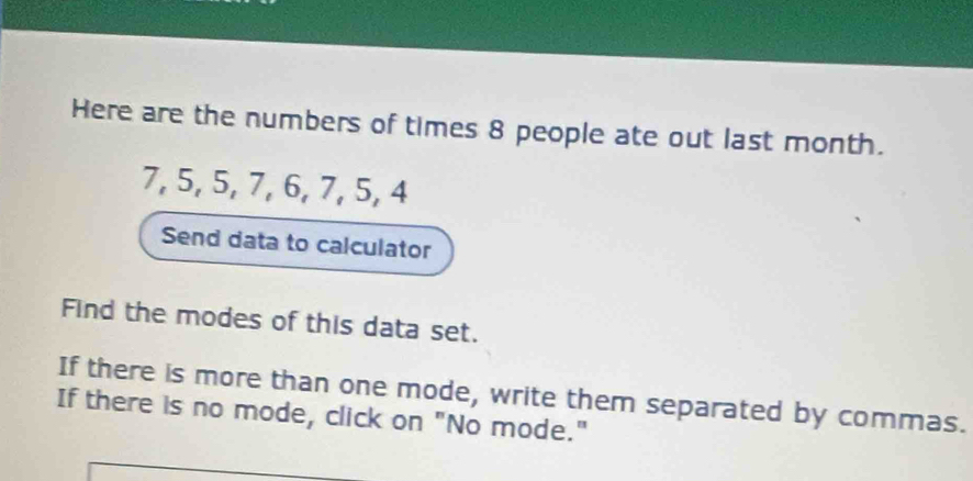 Here are the numbers of times 8 people ate out last month.
7, 5, 5, 7, 6, 7, 5, 4
Send data to calculator 
Find the modes of this data set. 
If there is more than one mode, write them separated by commas. 
If there is no mode, click on "No mode."