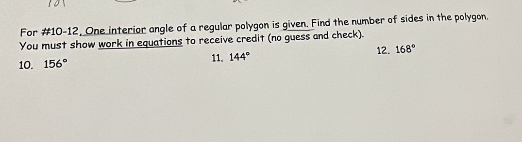 For #10-12, One interior angle of a regular polygon is given. Find the number of sides in the polygon. 
You must show work in equations to receive credit (no guess and check). 
11. 144° 12. 168°
10. 156°