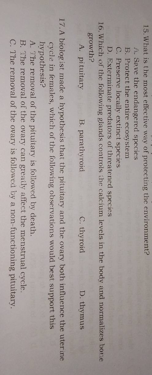 What is the most effective way of protecting the environment?
A. Save the endangered species
B. Protect the entire ecosystem
C. Preserve locally extinct species
D. Exterminate predators of threatened species
16.Which of the following glands controls the calcium levels in the body and normalizes bone
growth?
A. pi tuitary B. parathyroid C. thyroid D. thymus
17.A biologist made a hypothesis that the pituitary and the ovary both influence the uterine
cycle in females, which of the following observations would best support this
hypothesis?
A. The removal of the pituitary is followed by death.
B. The removal of the ovary can greatly affect the menstrual cycle.
C. The removal of the ovary is followed by a non-functioning pituitary.