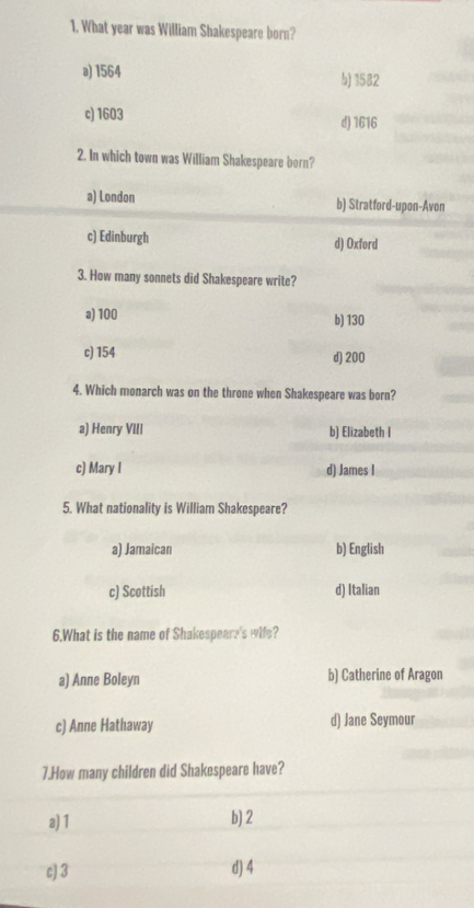 What year was William Shakespeare born?
a) 1564 b) 1582
c) 1603 d) 1616
2. In which town was William Shakespeare bern?
a) London b) Stratford-upon-Avon
c) Edinburgh d) Oxford
3. How many sonnets did Shakespeare write?
a) 100 b) 130
c) 154 d) 200
4. Which monarch was on the throne when Shakespeare was born?
a) Henry VIII b) Elizabeth I
c) Mary I d) James I
5. What nationality is William Shakespeare?
a) Jamaican b) English
c) Scottish d) Italian
6.What is the name of Shakespeare's wife?
a) Anne Boleyn b) Catherine of Aragon
c) Anne Hathaway d) Jane Seymour
7.How many children did Shakespeare have?
a) 1 b) 2
c) 3 d) 4