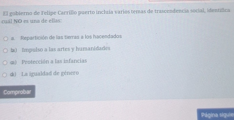 El gobierno de Felipe Carrillo puerto incluía varios temas de trascendencia social, identifica
cuál NO es una de ellas:
a. Repartición de las tierras a los hacendados
b) Impulso a las artes y humanidades
α) Protección a las infancias
d) La igualdad de género
Comprobar
Página siguie