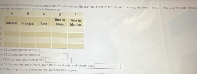 creates a spreadsheet to make simple interest calculations. The user inputs values for the principal, rate, and time in years in row 2. Write each formula
member to include the = symbol in the formula.
ore the interest.
or B2 to compute the principal.
or C2 to compute the interest rate.
or D2 to compute time in years, given the interest, rate, and the principal.
or E2 to compute the time in months, given the time in years.