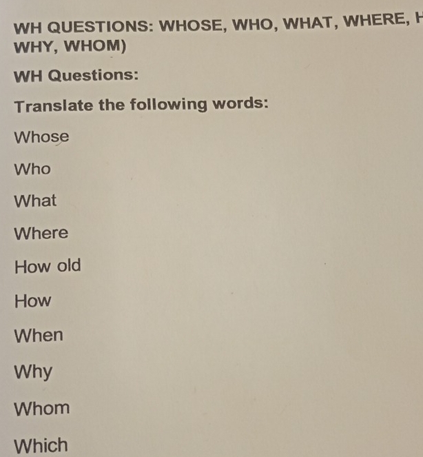 WH QUESTIONS: WHOSE, WHO, WHAT, WHERE, H 
WHY, WHOM) 
WH Questions: 
Translate the following words: 
Whose 
Who 
What 
Where 
How old 
How 
When 
Why 
Whom 
Which