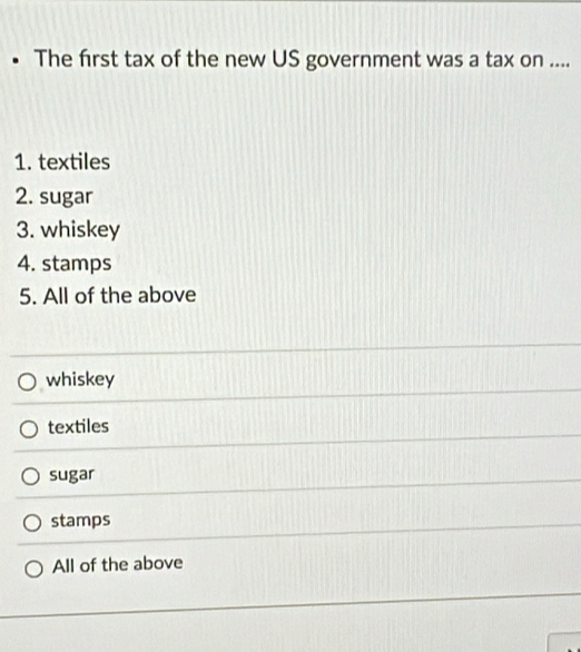 The first tax of the new US government was a tax on ....
1. textiles
2. sugar
3. whiskey
4. stamps
5. All of the above
whiskey
textiles
sugar
stamps
All of the above