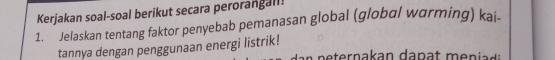 Kerjakan soal-soal berikut secara perorangall! 
1. Jelaskan tentang faktor penyebab pemanasan global (global warming) kai- 
tannya dengan penggunaan energi listrik!