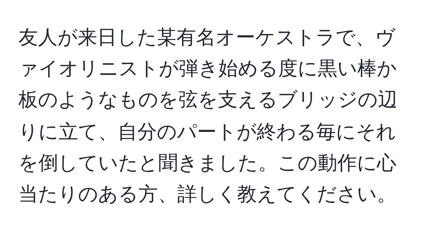 友人が来日した某有名オーケストラで、ヴァイオリニストが弾き始める度に黒い棒か板のようなものを弦を支えるブリッジの辺りに立て、自分のパートが終わる毎にそれを倒していたと聞きました。この動作に心当たりのある方、詳しく教えてください。