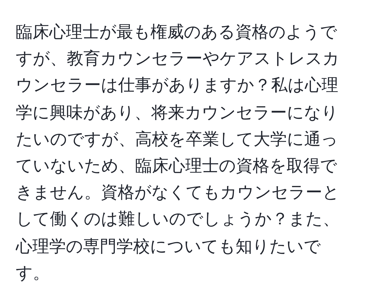 臨床心理士が最も権威のある資格のようですが、教育カウンセラーやケアストレスカウンセラーは仕事がありますか？私は心理学に興味があり、将来カウンセラーになりたいのですが、高校を卒業して大学に通っていないため、臨床心理士の資格を取得できません。資格がなくてもカウンセラーとして働くのは難しいのでしょうか？また、心理学の専門学校についても知りたいです。