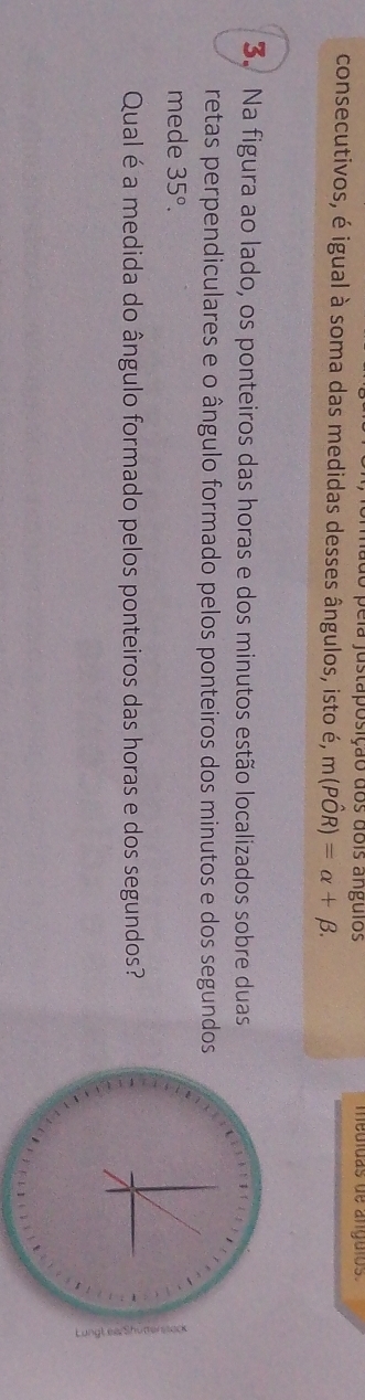 a e ia justa posição dos dois angulos medídas de angulos 
consecutivos, é igual à soma das medidas desses ângulos, isto é, m(Phat OR)=alpha +beta. 
3. Na figura ao lado, os ponteiros das horas e dos minutos estão localizados sobre duas 
retas perpendiculares e o ângulo formado pelos ponteiros dos minutos e dos segundos 
mede 35°. 
Qual é a medida do ângulo formado pelos ponteiros das horas e dos segundos?