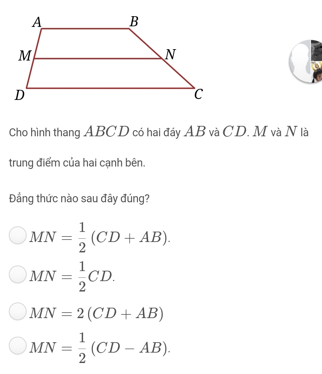 Cho hình thang ABCD có hai đáy AB và CD. M và N là
trung điểm của hai cạnh bên.
Đẳng thức nào sau đây đúng?
MN= 1/2 (CD+AB).
MN= 1/2 CD.
MN=2(CD+AB)
MN= 1/2 (CD-AB).