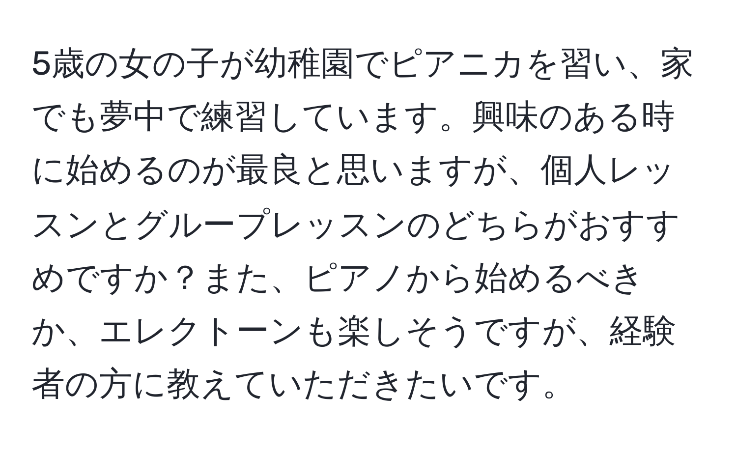 5歳の女の子が幼稚園でピアニカを習い、家でも夢中で練習しています。興味のある時に始めるのが最良と思いますが、個人レッスンとグループレッスンのどちらがおすすめですか？また、ピアノから始めるべきか、エレクトーンも楽しそうですが、経験者の方に教えていただきたいです。