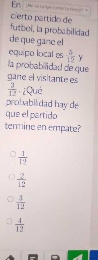 En ¿No se cargó correctamente?
cierto partido de
futbol, la probabilidad
de que gane el
equipo local es  5/12  y
la probabilidad de que
gane el visitante es
 3/12  · ¿Qué
probabilidad hay de
que el partido
termine en empate?
 1/12 
 2/12 
 3/12 
 4/12 