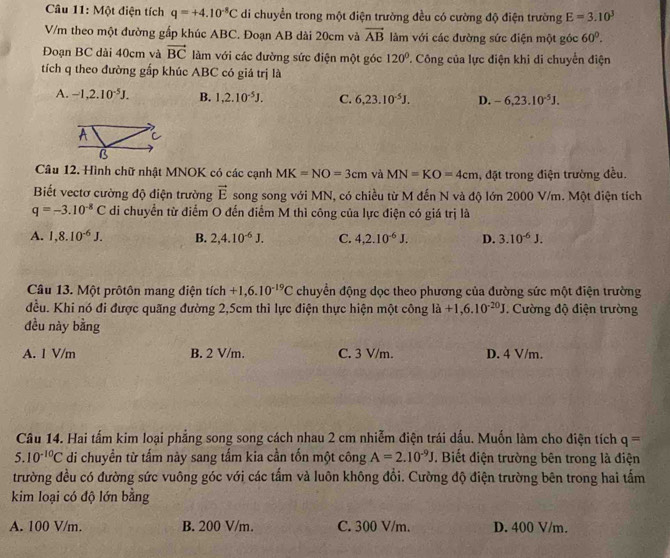 Một điện tích q=+4.10^(-8)C di chuyển trong một điện trường đều có cường độ điện trường E=3.10^3
V/m theo một đường gấp khúc ABC. Đoạn AB dài 20cm và vector AB làm với các đường sức điện một góc 60°.
Đoạn BC dài 40cm và vector BC làm với các đường sức điện một góc 120°. Công của lực điện khi di chuyển điện
tích q theo đường gấp khúc ABC có giá trị là
A. -1,2.10^(-5)J. B. 1,2.10^(-5)J. C. 6,23.10^(-5)J. D. -6,23.10^(-5)J.
Câu 12. Hình chữ nhật MNOK có các cạnh MK=NO=3cm và MN=KO=4cm , đặt trong điện trường đều.
Biết vectơ cường độ diện trường vector E song song với MN, có chiều từ M đến N và độ lớn 2000 V/m. Một điện tích
q=-3.10^(-8)C di chuyển từ điểm O đến điểm M thì công của lực điện có giá trị là
A. 1,8.10^(-6)J. B. 2,4.10^(-6)J. C. 4,2.10^(-6)J. D. 3.10^(-6)J.
Câu 13. Một prôtôn mang điện tích +1,6.10^(-19)C chuyển động dọc theo phương của đường sức một điện trường
đều. Khi nó đi được quãng đường 2,5cm thì lực điện thực hiện một công la+1,6.10^(-20)J. Cường độ điện trường
đều này bằng
A. 1 V/m B. 2 V/m. C. 3 V/m. D. 4 V/m.
Câu 14. Hai tấm kim loại phẳng song song cách nhau 2 cm nhiễm điện trái dấu. Muốn làm cho điện tích q=
5 10^(-10)C di chuyền từ tấm này sang tấm kia cần tốn một công A=2.10^(-9)J. Biết điện trường bên trong là điện
trường đều có đường sức vuông góc với các tấm và luôn không đổi. Cường độ điện trường bên trong hai tấm
kim loại có độ lớn bằng
A. 100 V/m. B. 200 V/m. C. 300 V/m. D. 400 V/m.