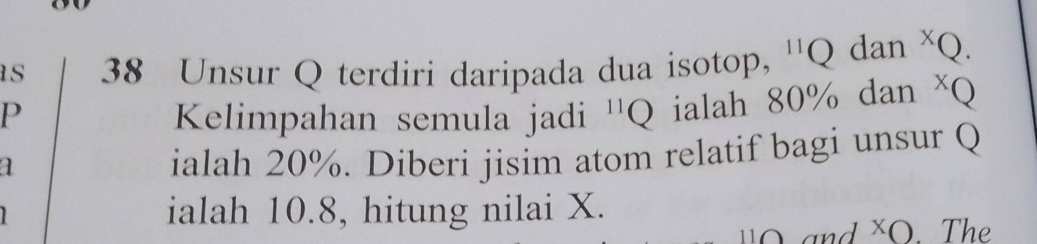 as 38 Unsur Q terdiri daripada dua isotop, '' Q dan * Q. 
P Kelimpahan semula jadi '' Q ialah 80% dan * Q
1 
ialah 20%. Diberi jisim atom relatif bagi unsur Q
ialah 10.8, hitung nilai X. 
and XO. Th