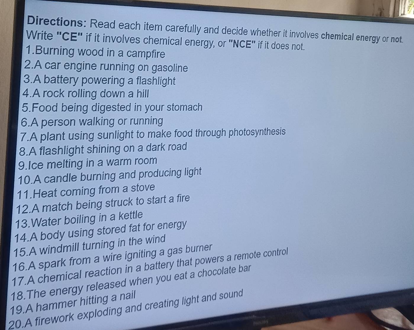 Directions: Read each item carefully and decide whether it involves chemical energy or not. 
Write 'CE' if it involves chemical energy, or 'NCE' if it does not. 
1.Burning wood in a campfire 
2.A car engine running on gasoline 
3.A battery powering a flashlight 
4.A rock rolling down a hill 
5.Food being digested in your stomach 
6.A person walking or running 
7.A plant using sunlight to make food through photosynthesis 
8.A flashlight shining on a dark road 
9.Ice melting in a warm room 
10.A candle burning and producing light 
11.Heat coming from a stove 
12.A match being struck to start a fire 
13.Water boiling in a kettle 
14.A body using stored fat for energy 
15.A windmill turning in the wind 
16.A spark from a wire igniting a gas burner 
17.A chemical reaction in a battery that powers a remote control 
18.The energy released when you eat a chocolate bar 
19.A hammer hitting a nail 
20.A firework exploding and creating light and sound