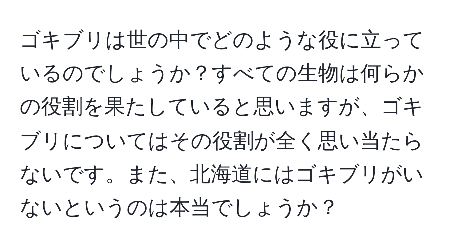 ゴキブリは世の中でどのような役に立っているのでしょうか？すべての生物は何らかの役割を果たしていると思いますが、ゴキブリについてはその役割が全く思い当たらないです。また、北海道にはゴキブリがいないというのは本当でしょうか？